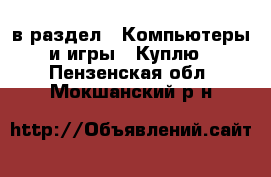  в раздел : Компьютеры и игры » Куплю . Пензенская обл.,Мокшанский р-н